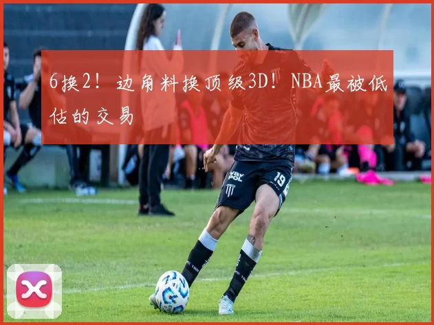 6换2！边角料换顶级3D！NBA最被低估的交易